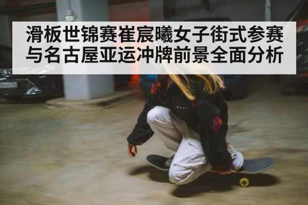 滑板世锦赛崔宸曦女子街式参赛与名古屋亚运冲牌前景全面分析
